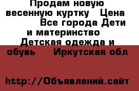 Продам новую весенную куртку › Цена ­ 1 500 - Все города Дети и материнство » Детская одежда и обувь   . Иркутская обл.